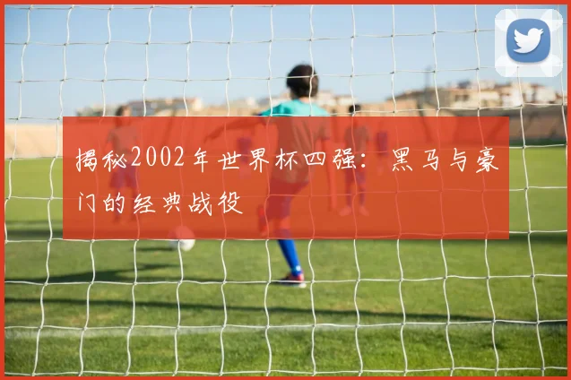 揭秘2002年世界杯四强：黑马与豪门的经典战役