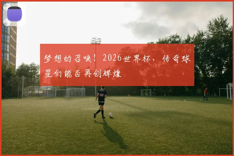 梦想的召唤！2026世界杯，传奇球星们能否再创辉煌