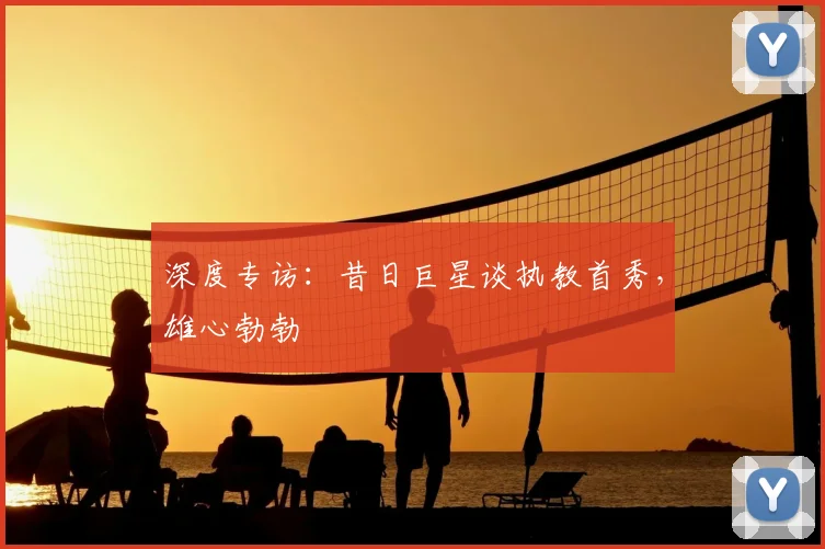 深度专访：昔日巨星谈执教首秀，雄心勃勃