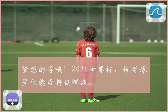 梦想的召唤！2026世界杯，传奇球星们能否再创辉煌