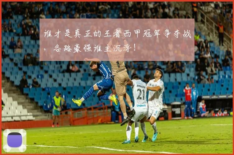 谁才是真正的王者西甲冠军争夺战，各路豪强谁主沉浮！