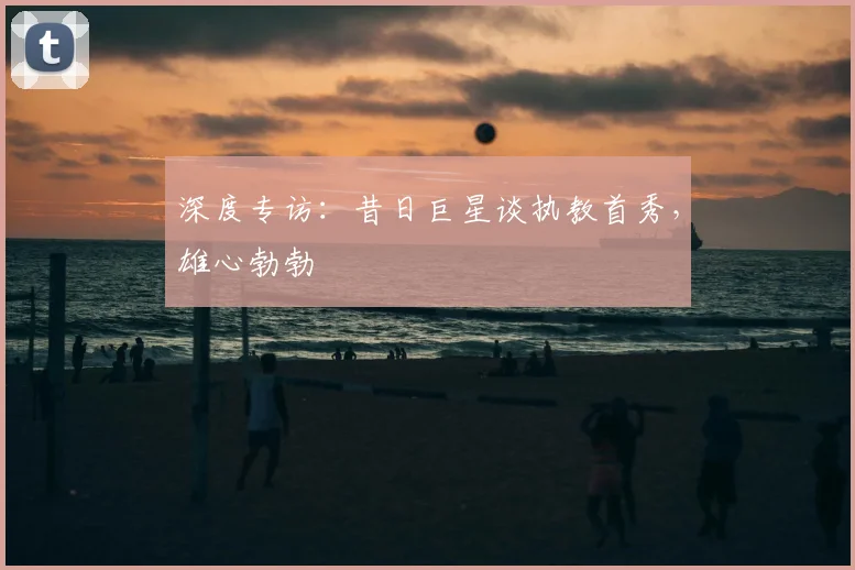 深度专访：昔日巨星谈执教首秀，雄心勃勃