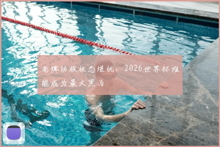 老牌劲旅状态堪忧，2026世界杯谁能成为最大黑马