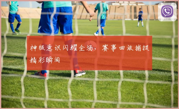 神级意识闪耀全场，赛事回放捕捉精彩瞬间
