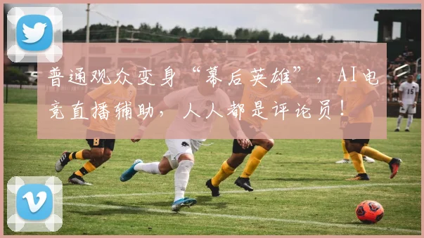 普通观众变身“幕后英雄”，AI电竞直播辅助，人人都是评论员！