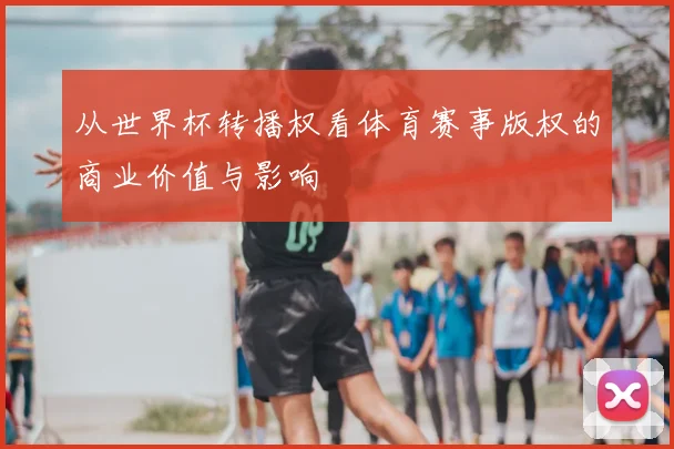 从世界杯转播权看体育赛事版权的商业价值与影响