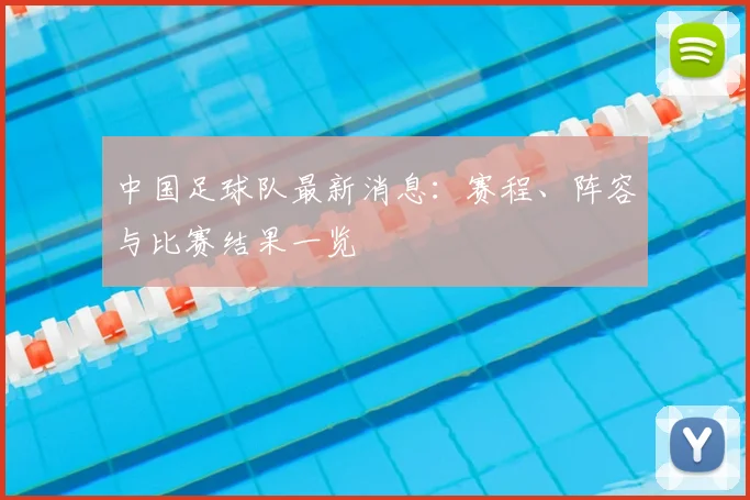 中国足球队最新消息：赛程、阵容与比赛结果一览